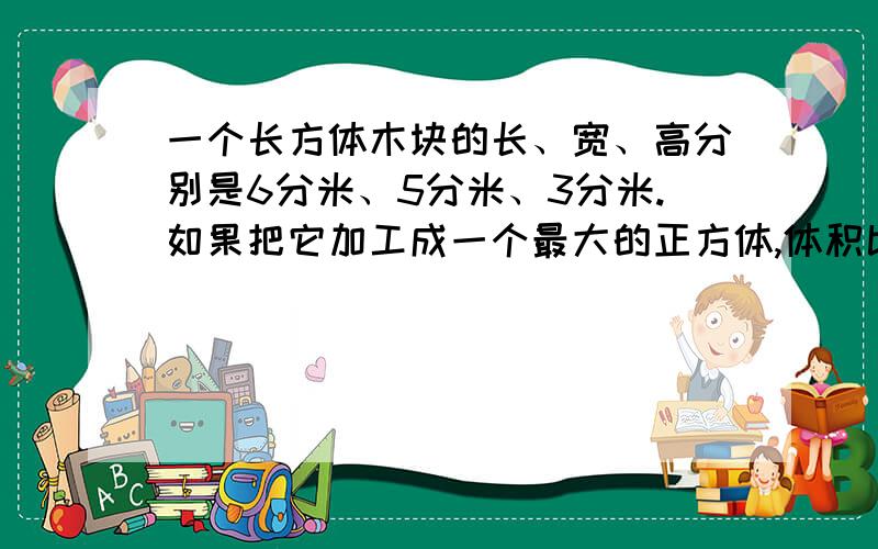 一个长方体木块的长、宽、高分别是6分米、5分米、3分米.如果把它加工成一个最大的正方体,体积比原来减少百分之几?