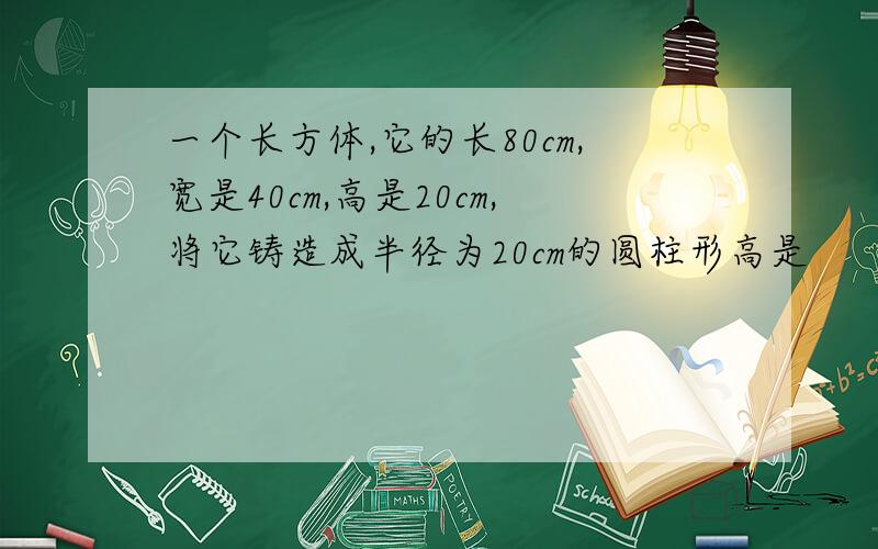 一个长方体,它的长80cm,宽是40cm,高是20cm,将它铸造成半径为20cm的圆柱形高是