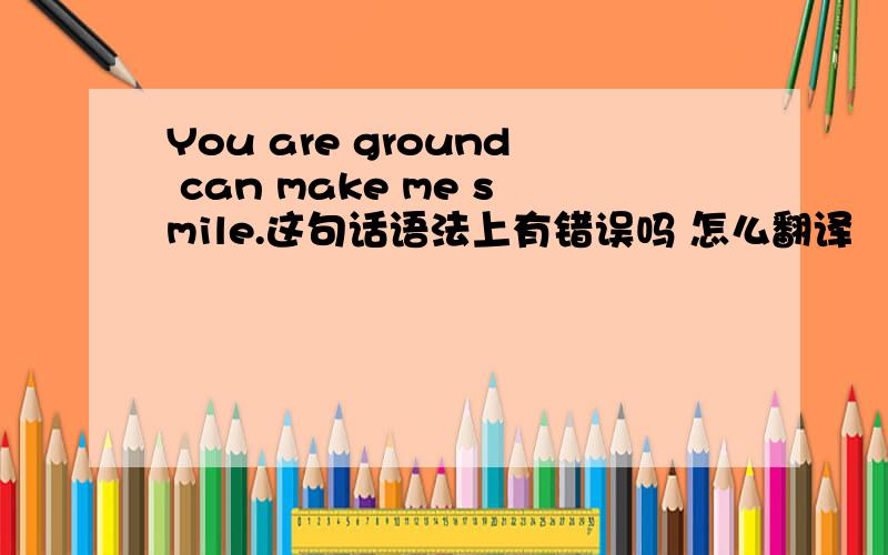 You are ground can make me smile.这句话语法上有错误吗 怎么翻译