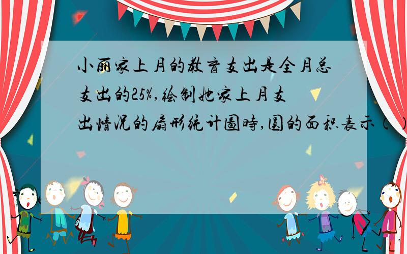 小丽家上月的教育支出是全月总支出的25%,绘制她家上月支出情况的扇形统计图时,圆的面积表示（）,表示教育支出的扇形圆心角