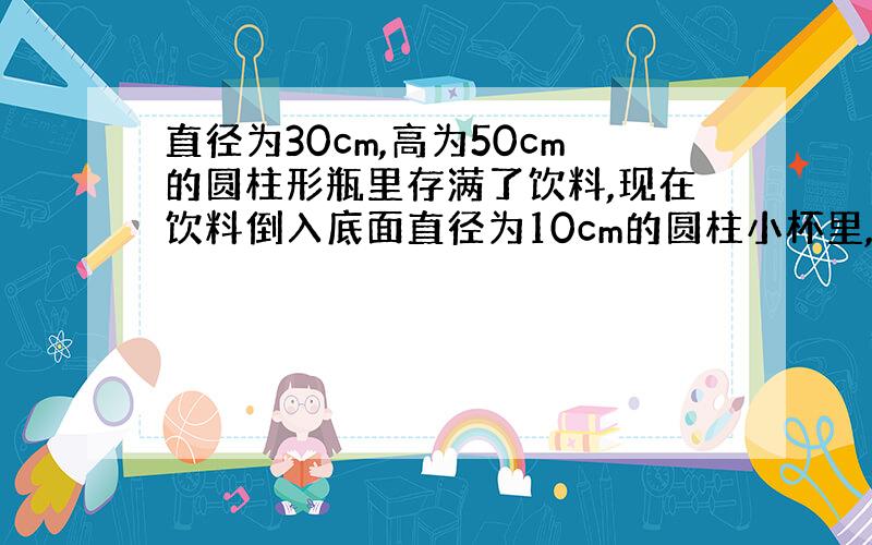 直径为30cm,高为50cm的圆柱形瓶里存满了饮料,现在饮料倒入底面直径为10cm的圆柱小杯里,刚好