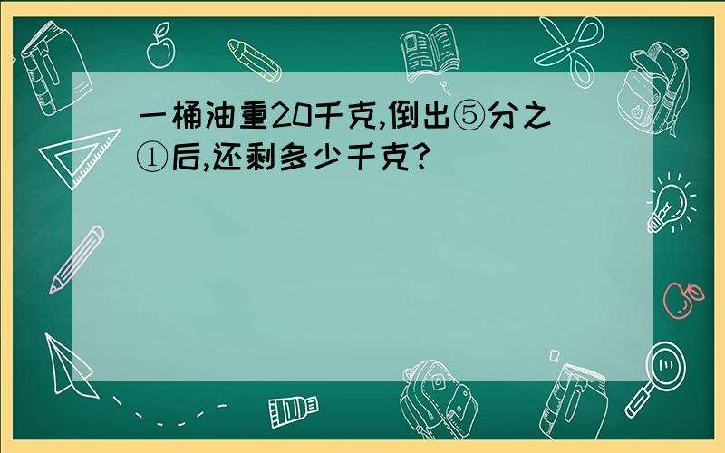 一桶油重20千克,倒出⑤分之①后,还剩多少千克?