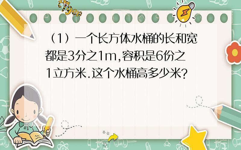 （1）一个长方体水桶的长和宽都是3分之1m,容积是6份之1立方米.这个水桶高多少米?