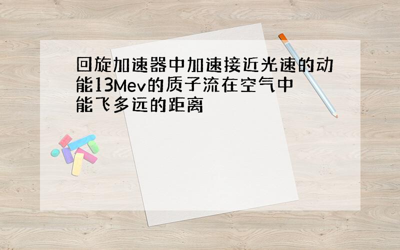 回旋加速器中加速接近光速的动能13Mev的质子流在空气中能飞多远的距离