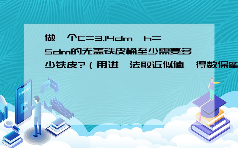 做一个C=3.14dm,h=5dm的无盖铁皮桶至少需要多少铁皮?（用进一法取近似值,得数保留整数）