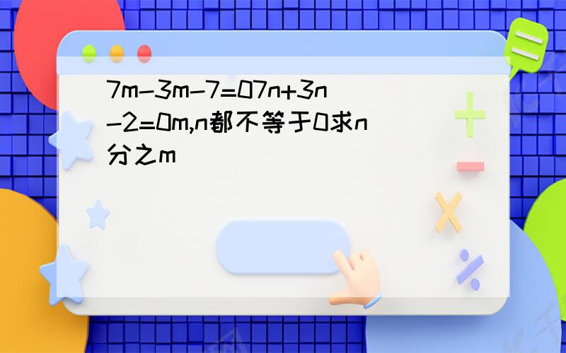 7m-3m-7=07n+3n-2=0m,n都不等于0求n分之m