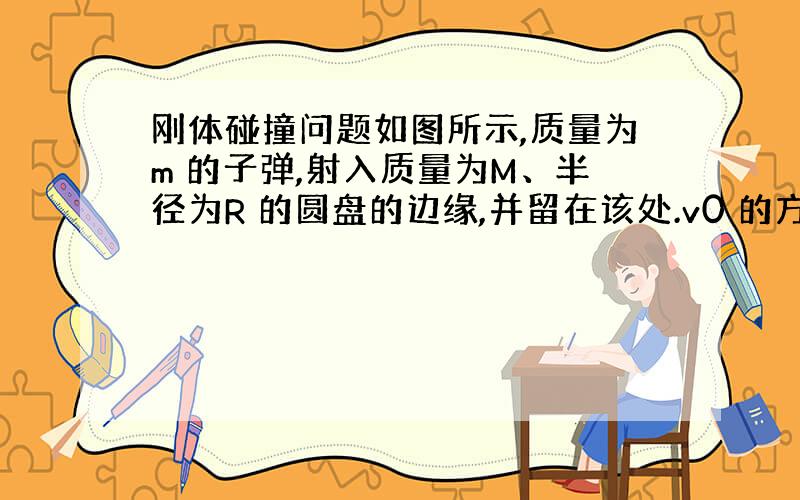 刚体碰撞问题如图所示,质量为m 的子弹,射入质量为M、半径为R 的圆盘的边缘,并留在该处.v0 的方向与入射处的半径垂直