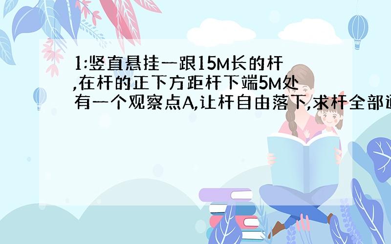 1:竖直悬挂一跟15M长的杆,在杆的正下方距杆下端5M处有一个观察点A,让杆自由落下,求杆全部通过A点需要的时间.(g=