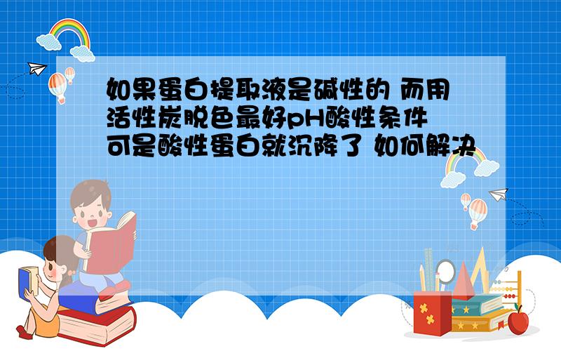 如果蛋白提取液是碱性的 而用活性炭脱色最好pH酸性条件 可是酸性蛋白就沉降了 如何解决