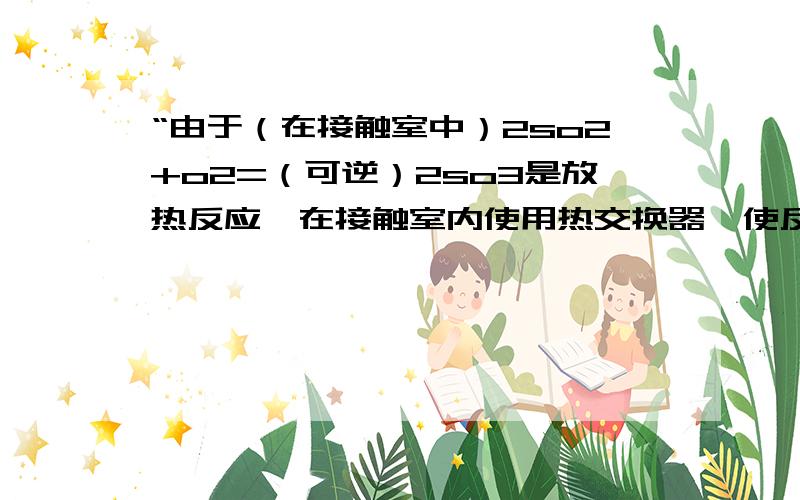 “由于（在接触室中）2so2+o2=（可逆）2so3是放热反应,在接触室内使用热交换器,使反应后的气体预热作为接触室的原