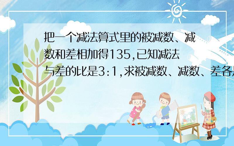 把一个减法算式里的被减数、减数和差相加得135,已知减法与差的比是3:1,求被减数、减数、差各是多