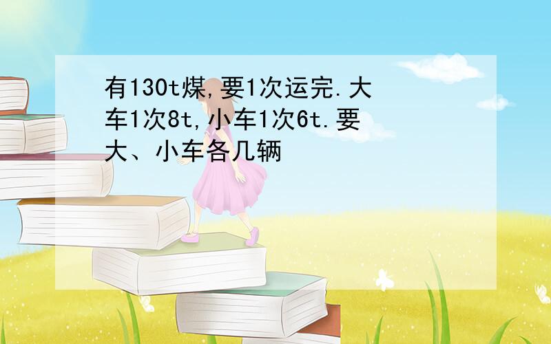 有130t煤,要1次运完.大车1次8t,小车1次6t.要大、小车各几辆