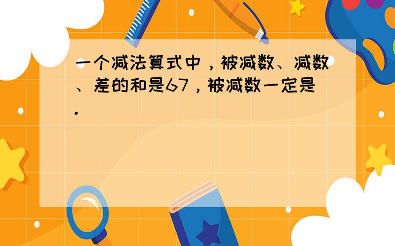 一个减法算式中，被减数、减数、差的和是67，被减数一定是.（　　）