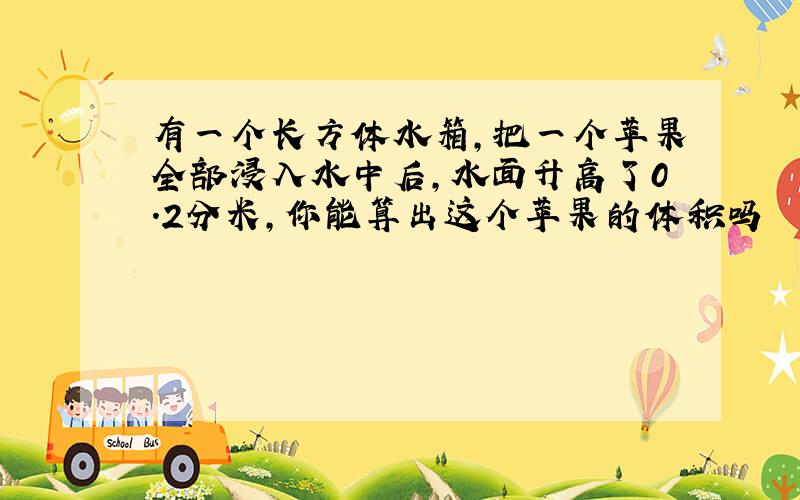 有一个长方体水箱,把一个苹果全部浸入水中后,水面升高了0.2分米,你能算出这个苹果的体积吗