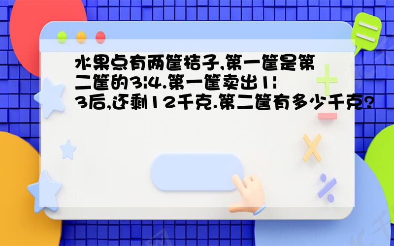 水果点有两筐桔子,第一筐是第二筐的3|4.第一筐卖出1|3后,还剩12千克.第二筐有多少千克?