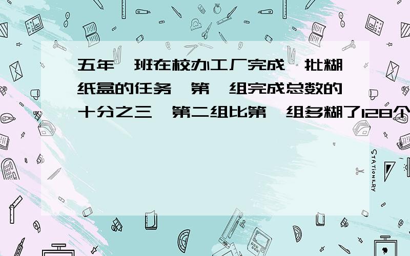 五年一班在校办工厂完成一批糊纸盒的任务,第一组完成总数的十分之三,第二组比第一组多糊了128个,求这批