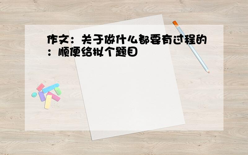 作文：关于做什么都要有过程的：顺便给拟个题目