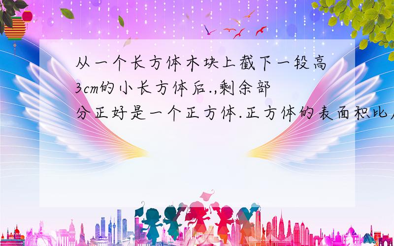 从一个长方体木块上截下一段高3cm的小长方体后.,剩余部分正好是一个正方体.正方体的表面积比原来的长方体少24cm平方,