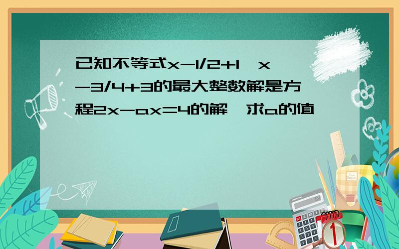 已知不等式x-1/2+1＜x-3/4+3的最大整数解是方程2x-ax=4的解,求a的值