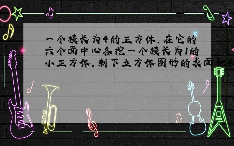 一个棱长为4的正方体,在它的六个面中心各挖一个棱长为1的小正方体,剩下立方体图形的表面积和体积各是多