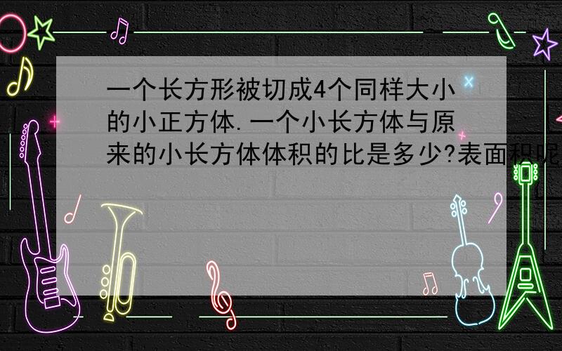 一个长方形被切成4个同样大小的小正方体.一个小长方体与原来的小长方体体积的比是多少?表面积呢?