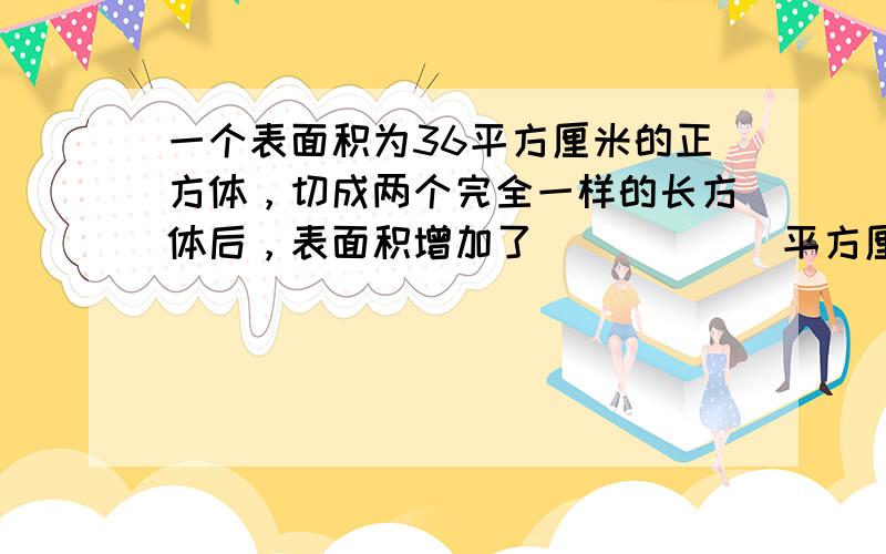 一个表面积为36平方厘米的正方体，切成两个完全一样的长方体后，表面积增加了______平方厘米．