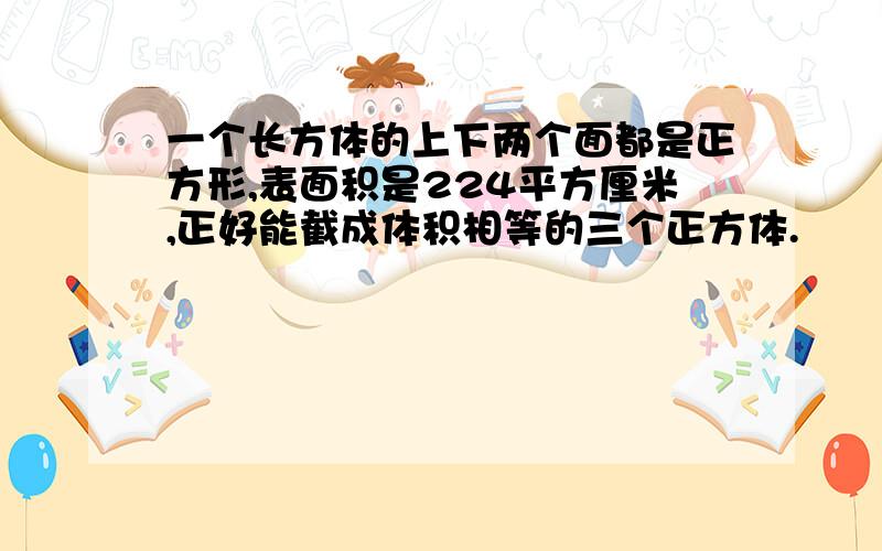 一个长方体的上下两个面都是正方形,表面积是224平方厘米,正好能截成体积相等的三个正方体.