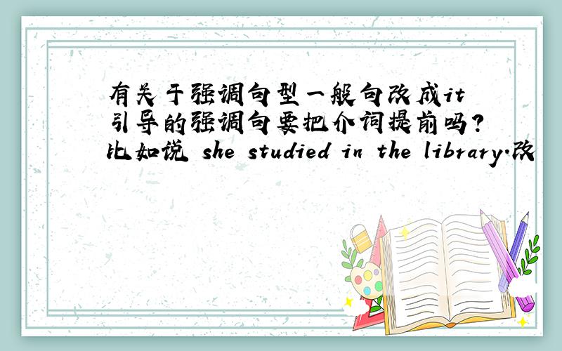 有关于强调句型一般句改成it引导的强调句要把介词提前吗?比如说 she studied in the library.改