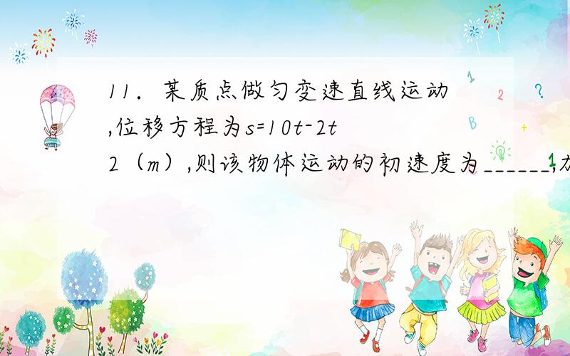 11．某质点做匀变速直线运动,位移方程为s=10t-2t2（m）,则该物体运动的初速度为______,加速度为_____