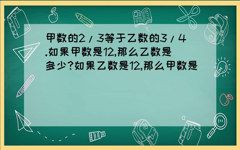 甲数的2/3等于乙数的3/4.如果甲数是12,那么乙数是多少?如果乙数是12,那么甲数是