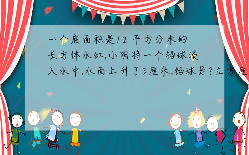 一个底面积是12 平方分米的长方体水缸,小明将一个铅球浸入水中,水面上升了3厘米,铅球是?立方厘米