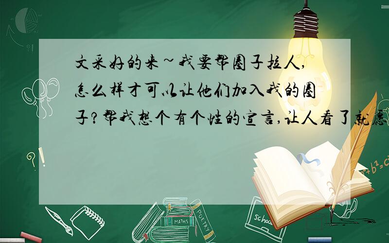 文采好的来~我要帮圈子拉人,怎么样才可以让他们加入我的圈子?帮我想个有个性的宣言,让人看了就愿意加入.好迈?最好是以小孩