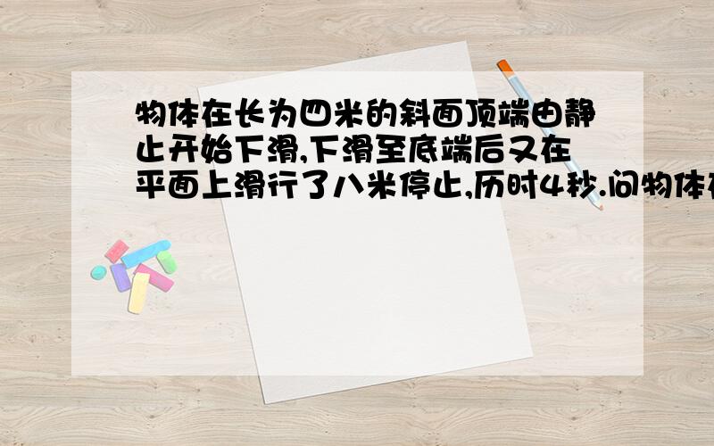 物体在长为四米的斜面顶端由静止开始下滑,下滑至底端后又在平面上滑行了八米停止,历时4秒.问物体在斜面平面上运动的加速度的