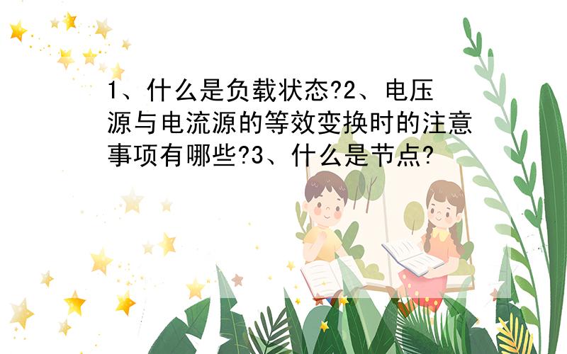 1、什么是负载状态?2、电压源与电流源的等效变换时的注意事项有哪些?3、什么是节点?