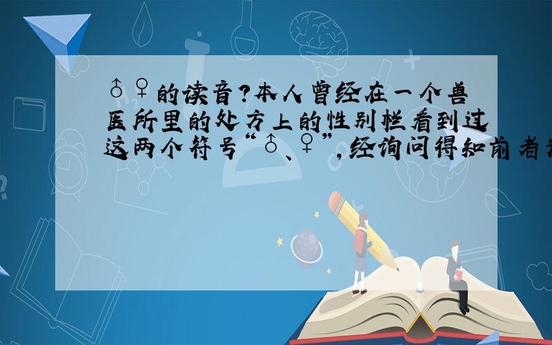 ♂♀的读音?本人曾经在一个兽医所里的处方上的性别栏看到过这两个符号“♂、♀”,经询问得知前者为公,后者为母,后来又有人告