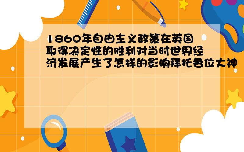 1860年自由主义政策在英国取得决定性的胜利对当时世界经济发展产生了怎样的影响拜托各位大神