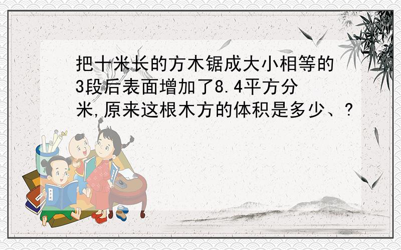 把十米长的方木锯成大小相等的3段后表面增加了8.4平方分米,原来这根木方的体积是多少、?