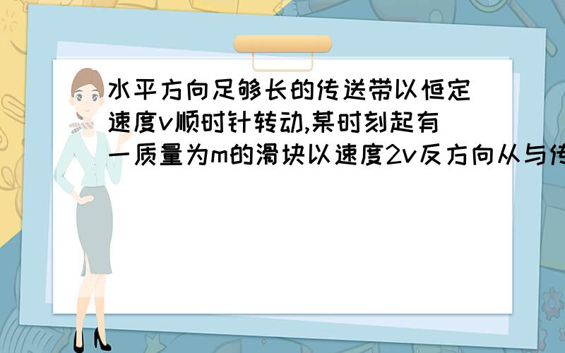 水平方向足够长的传送带以恒定速度v顺时针转动,某时刻起有一质量为m的滑块以速度2v反方向从与传送带等高的光滑平台冲上传送