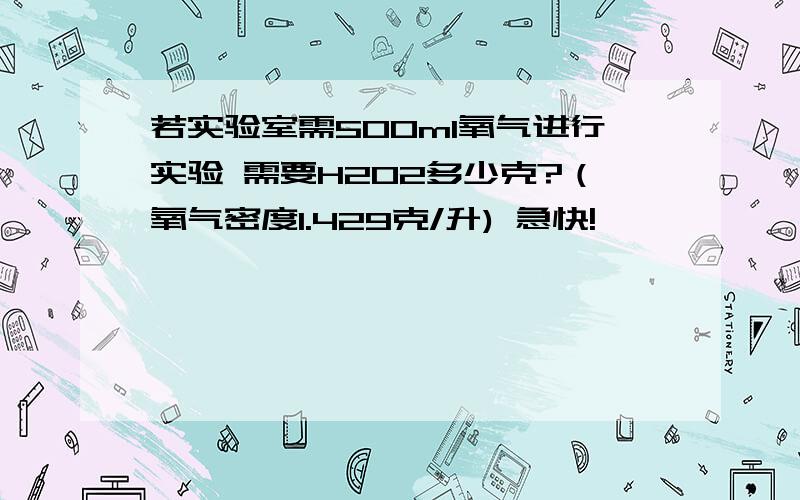 若实验室需500ml氧气进行实验 需要H2O2多少克?（氧气密度1.429克/升) 急快!