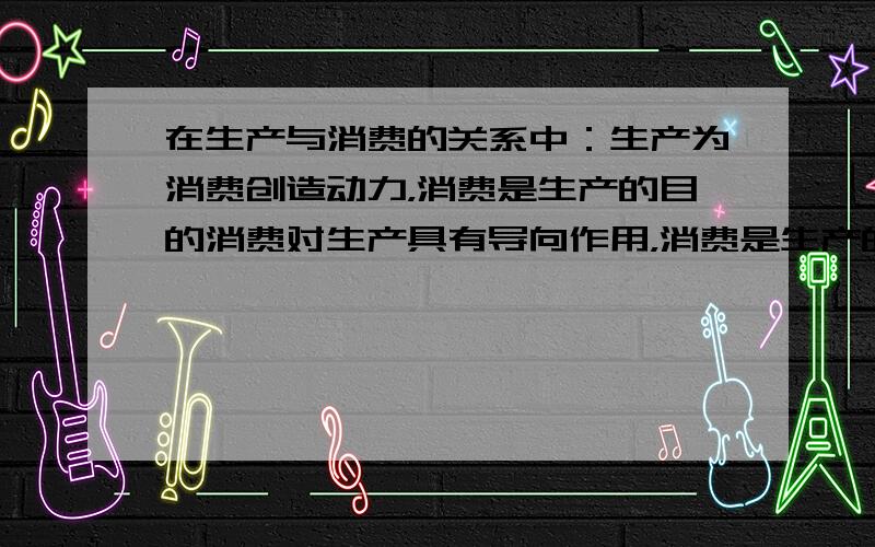 在生产与消费的关系中：生产为消费创造动力，消费是生产的目的消费对生产具有导向作用，消费是生产的动力 这三条有什么区别？如