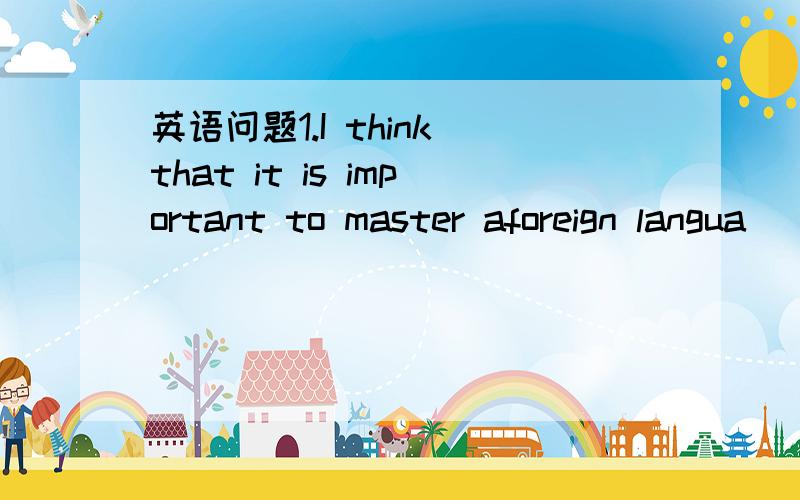 英语问题1.I think that it is important to master aforeign langua