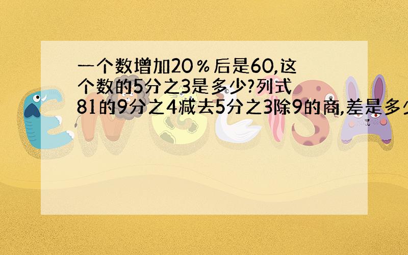 一个数增加20％后是60,这个数的5分之3是多少?列式 81的9分之4减去5分之3除9的商,差是多少?列式