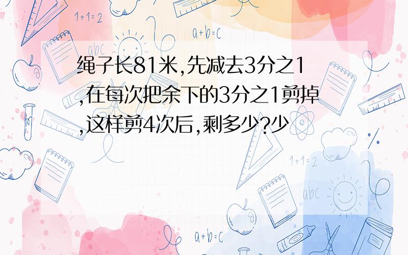 绳子长81米,先减去3分之1,在每次把余下的3分之1剪掉,这样剪4次后,剩多少?少