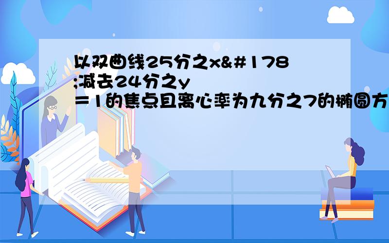 以双曲线25分之x²减去24分之y²＝1的焦点且离心率为九分之7的椭圆方程为