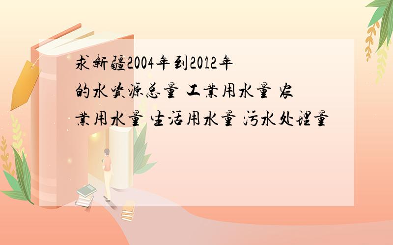 求新疆2004年到2012年的水资源总量 工业用水量 农业用水量 生活用水量 污水处理量