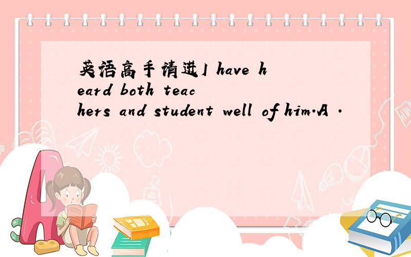 英语高手请进I have heard both teachers and student well of him.A .