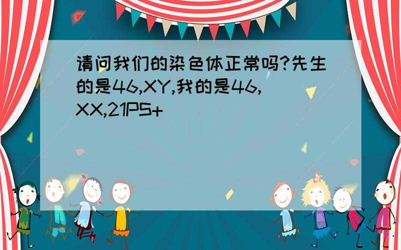 请问我们的染色体正常吗?先生的是46,XY,我的是46,XX,21PS+