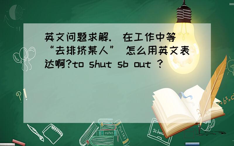 英文问题求解.(在工作中等)“去排挤某人” 怎么用英文表达啊?to shut sb out ?