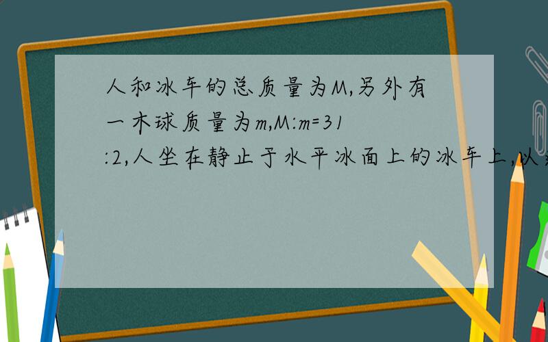 人和冰车的总质量为M,另外有一木球质量为m,M:m=31:2,人坐在静止于水平冰面上的冰车上,以速度v(相对于地面）将原