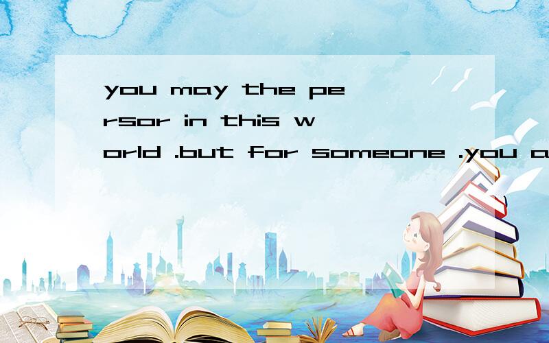 you may the persor in this world .but for someone .you are t